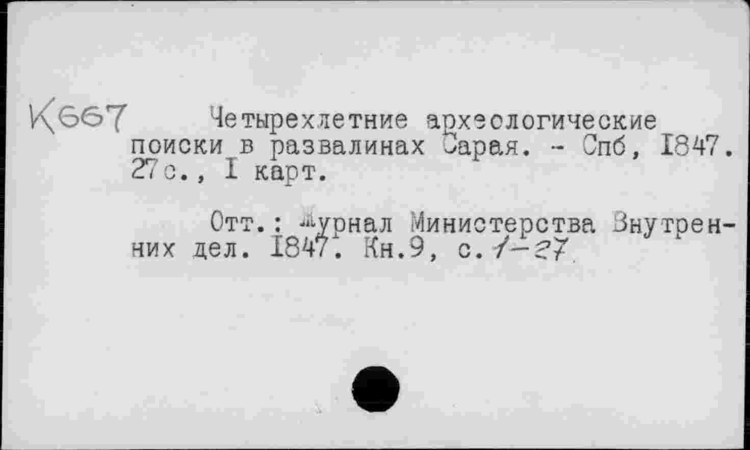 ﻿К 667
Четырехлетние археологические поиски в развалинах ^арая. - Спб, 1847. 27с., I карт.
Отт.: Журнал Министерства Внутренних дел. 1847. Кн.9, с.